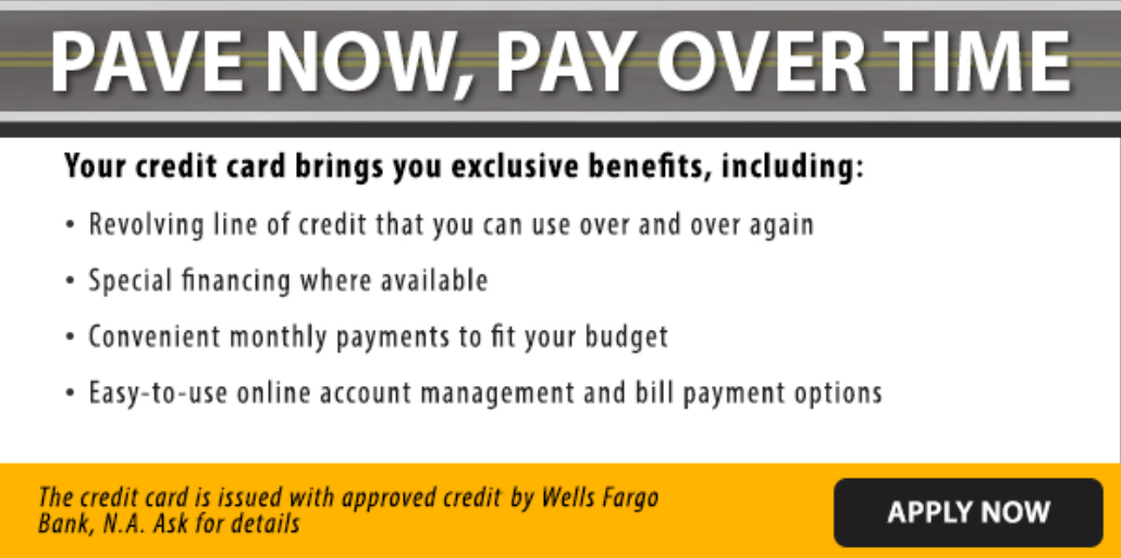 Text graphic reading: Pave now, pay over time. Your credit card brings you exclusive benefits, including: Revolving line of credit that you can use over and over again. Special financing where available. Convenient monthly payments to fit your budget. Easy-to-use online account management and bill payment options. The credit card is issued with approved credit by Wells Fargo Bank, NA. Ask for details. A button in the corner reads: Apply Now.